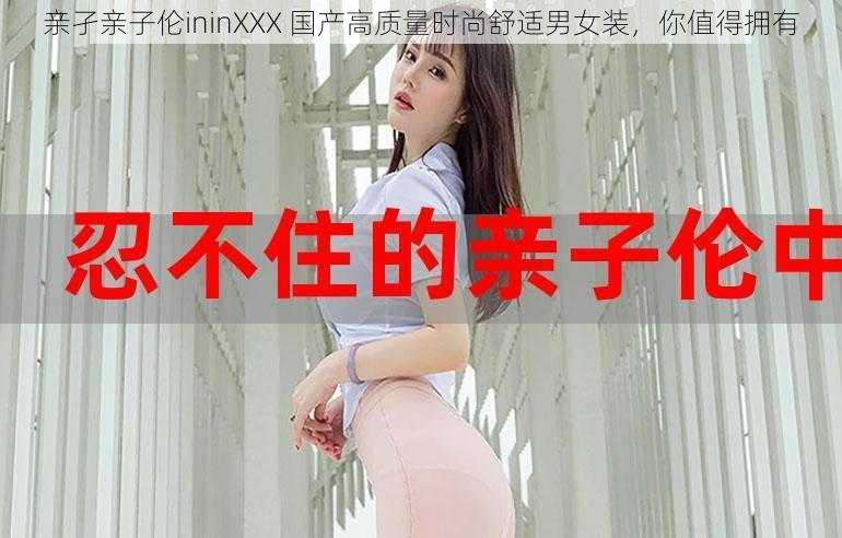 亲孑亲子伦ininXXX 国产高质量时尚舒适男女装,你值得拥有
