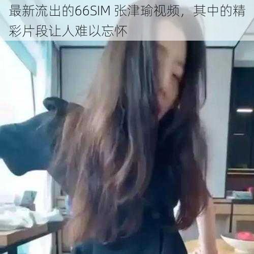 最新流出的66SIM 张津瑜视频,其中的精彩片段让人难以忘怀